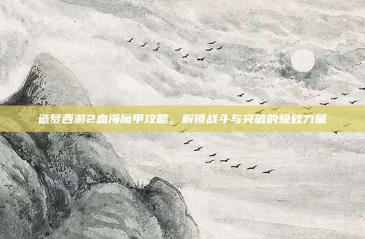 造梦西游2血海魔甲攻略,解锁战斗与突破的极致力量