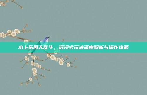 水上乐园大乱斗,沉浸式玩法深度解析与操作攻略