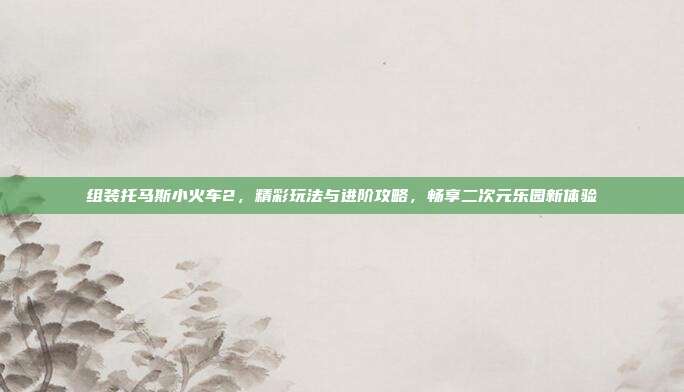 组装托马斯小火车2,精彩玩法与进阶攻略,畅享二次元乐园新体验