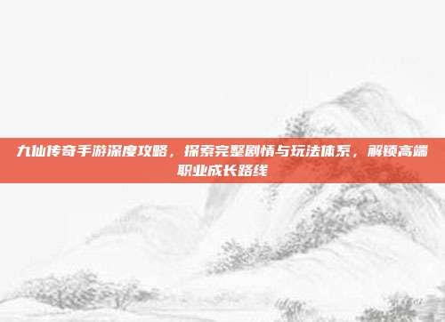 九仙传奇手游深度攻略,探索完整剧情与玩法体系,解锁高端职业成长路线
