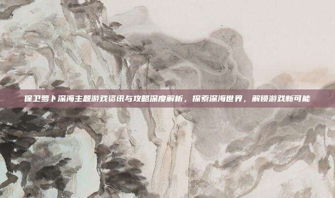 保卫萝卜深海主题游戏资讯与攻略深度解析,探索深海世界,解锁游戏新可能