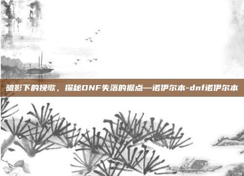 暗影下的挽歌，探秘DNF失落的据点—诺伊尔本-dnf诺伊尔本