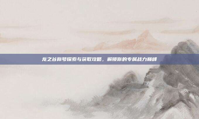 龙之谷称号探索与获取攻略,解锁你的专属战力巅峰
