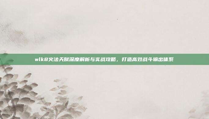 wlk8火法天赋深度解析与实战攻略，打造高效战斗输出体系