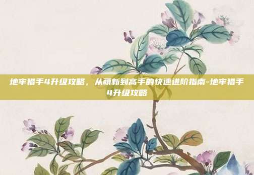 地牢猎手4升级攻略，从萌新到高手的快速进阶指南-地牢猎手4升级攻略
