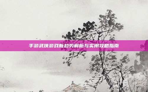 手游武侠游戏新趋势解析与实用攻略指南