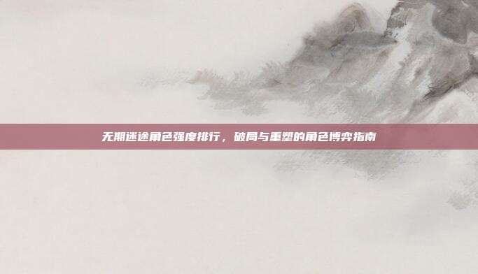 无期迷途角色强度排行，破局与重塑的角色博弈指南
