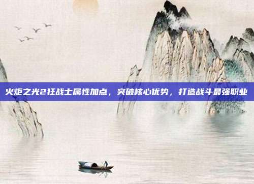 火炬之光2狂战士属性加点，突破核心优势，打造战斗最强职业