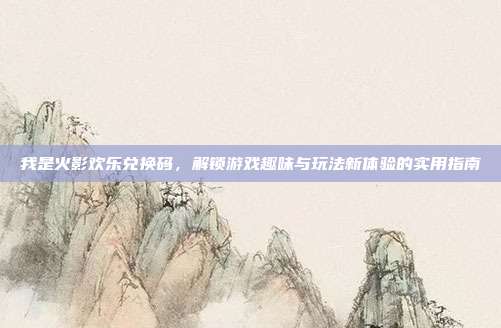 我是火影欢乐兑换码,解锁游戏趣味与玩法新体验的实用指南