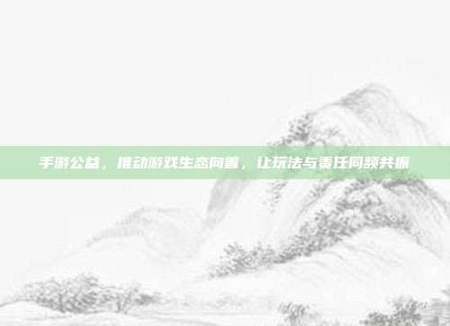 手游公益,推动游戏生态向善,让玩法与责任同频共振