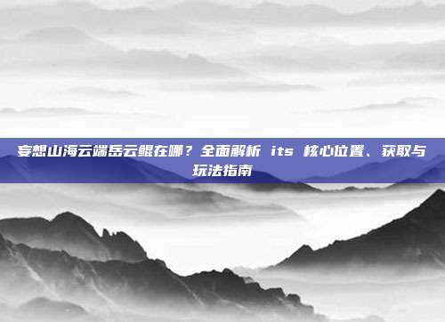 妄想山海云端岳云鲲在哪?全面解析 its 核心位置、获取与玩法指南