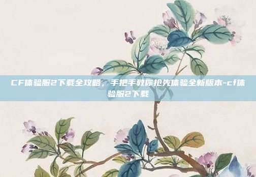 CF体验服2下载全攻略，手把手教你抢先体验全新版本-cf体验服2下载