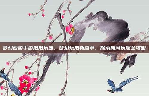 梦幻西游手游泡泡乐园，梦幻玩法新篇章，探索休闲乐趣全攻略