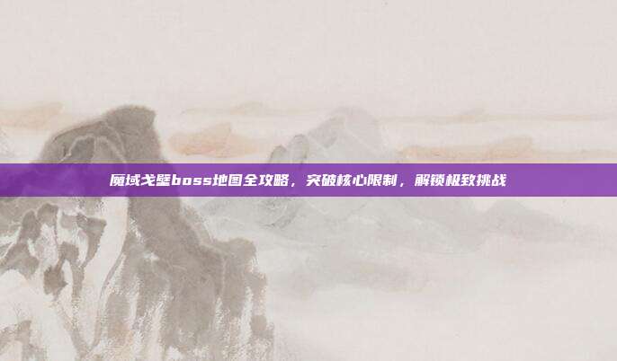 魔域戈壁boss地图全攻略，突破核心限制，解锁极致挑战