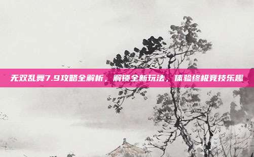无双乱舞7.9攻略全解析，解锁全新玩法，体验终极竞技乐趣
