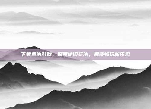 下载鱼的游戏，探索休闲玩法，解锁畅玩新乐趣