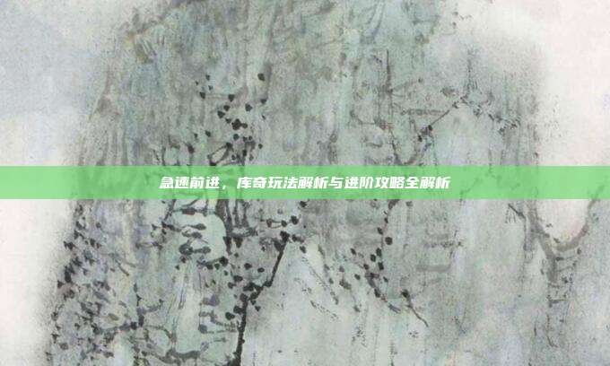 急速前进,库奇玩法解析与进阶攻略全解析