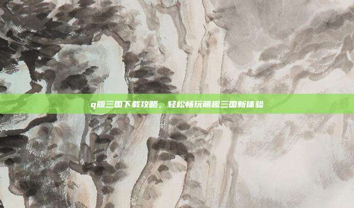 q版三国下载攻略,轻松畅玩萌趣三国新体验