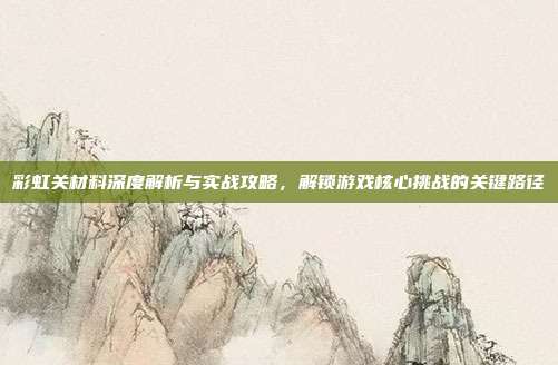 彩虹关材料深度解析与实战攻略,解锁游戏核心挑战的关键路径
