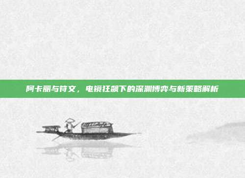 阿卡丽与符文,电镜狂飙下的深渊博弈与新策略解析
