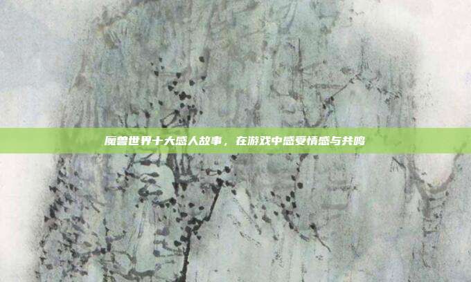 魔兽世界十大感人故事,在游戏中感受情感与共鸣