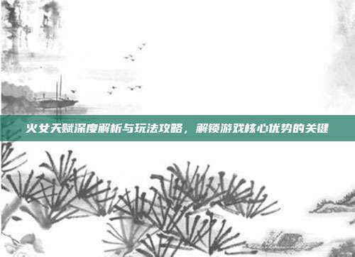 火女天赋深度解析与玩法攻略，解锁游戏核心优势的关键