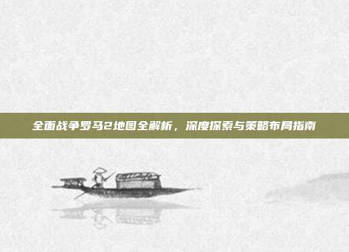 全面战争罗马2地图全解析,深度探索与策略布局指南