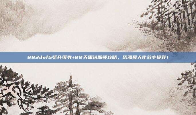 223dnf5张升级券+22天黑钻解锁攻略,资源最大化效率提升!