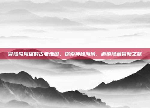 冒险岛海盗的古老地图,探索神秘海域,解锁隐藏冒险之旅