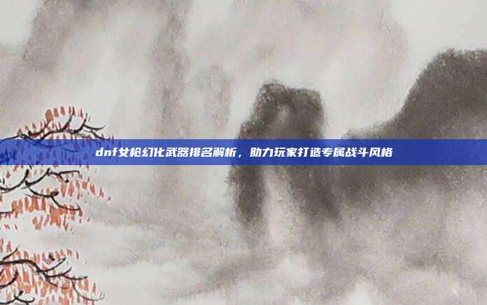 dnf女枪幻化武器排名解析,助力玩家打造专属战斗风格