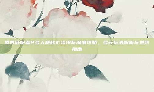 世界征服者2多人版核心资讯与深度攻略,多元玩法解析与进阶指南