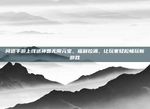 问道手游上线送神兽无限元宝，福利拉满，让玩家轻松畅玩新游戏