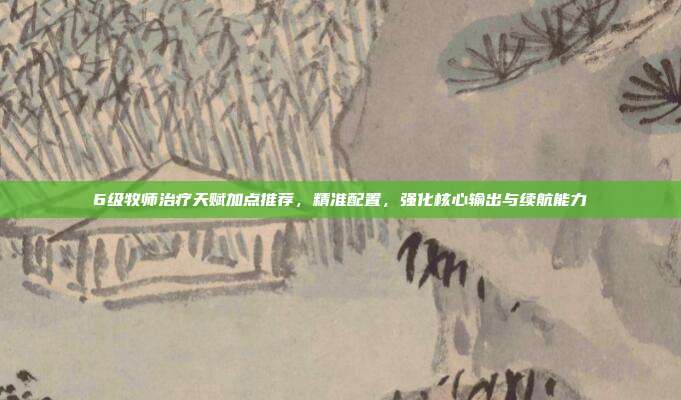 6级牧师治疗天赋加点推荐，精准配置，强化核心输出与续航能力