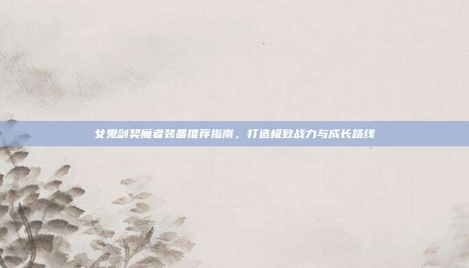 女鬼剑契魔者装备推荐指南,打造极致战力与成长路线