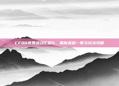 CFQQ免费活动汇总5，最新福利一览与玩法攻略