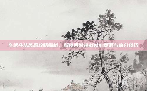 车迟斗法答题攻略解析，解锁西游挑战核心策略与高分技巧