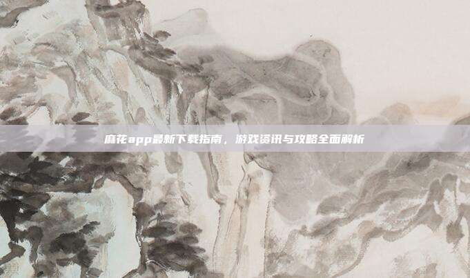 麻花app最新下载指南，游戏资讯与攻略全面解析