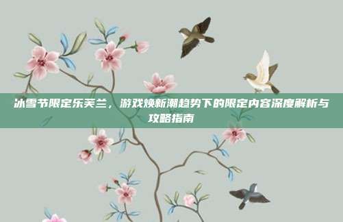 冰雪节限定乐芙兰,游戏焕新潮趋势下的限定内容深度解析与攻略指南