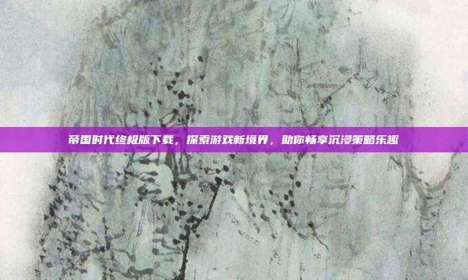 帝国时代终极版下载，探索游戏新境界，助你畅享沉浸策略乐趣