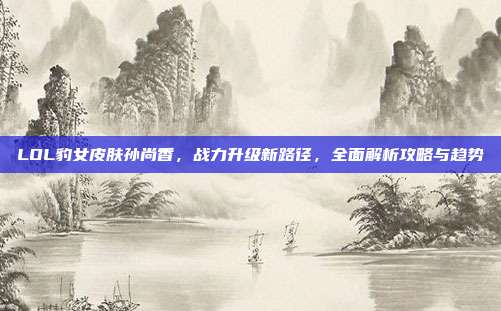 LOL豹女皮肤孙尚香,战力升级新路径,全面解析攻略与趋势
