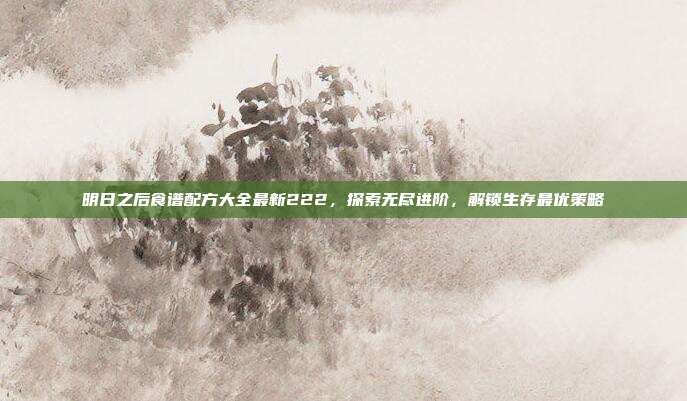 明日之后食谱配方大全最新222，探索无尽进阶，解锁生存最优策略