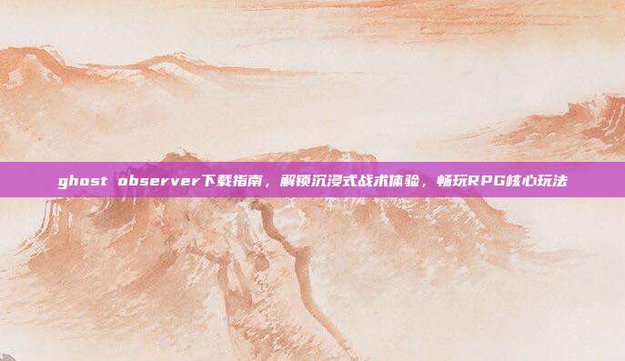 ghost observer下载指南，解锁沉浸式战术体验，畅玩RPG核心玩法