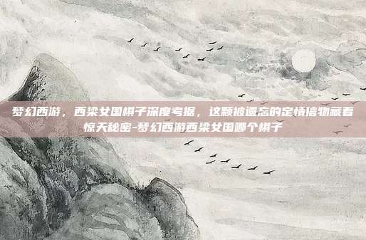 梦幻西游，西梁女国棋子深度考据，这颗被遗忘的定情信物藏着惊天秘密-梦幻西游西梁女国哪个棋子