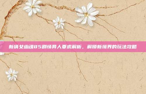 新倩女幽魂85剧情异人要求解析，解锁新境界的玩法攻略