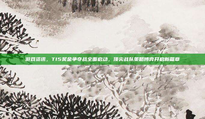 游戏资讯,TI5奖金争夺战全面启动,顶尖战队策略博弈开启新篇章