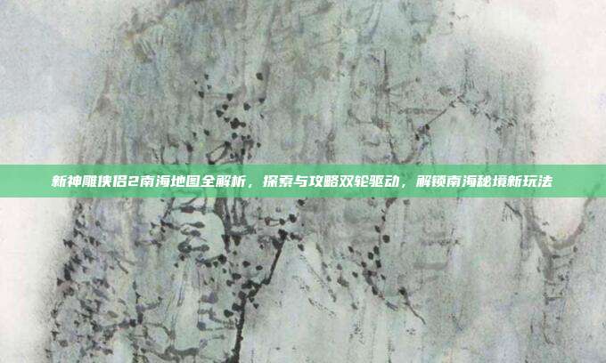 新神雕侠侣2南海地图全解析,探索与攻略双轮驱动,解锁南海秘境新玩法