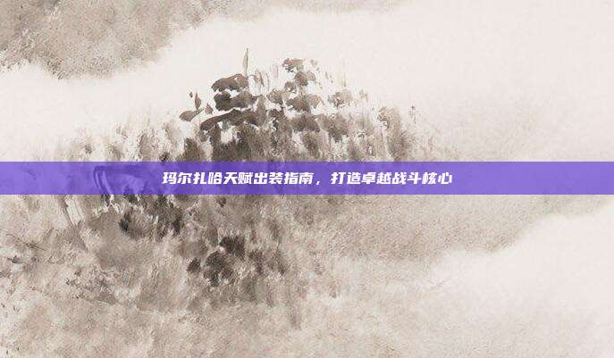 玛尔扎哈天赋出装指南,打造卓越战斗核心