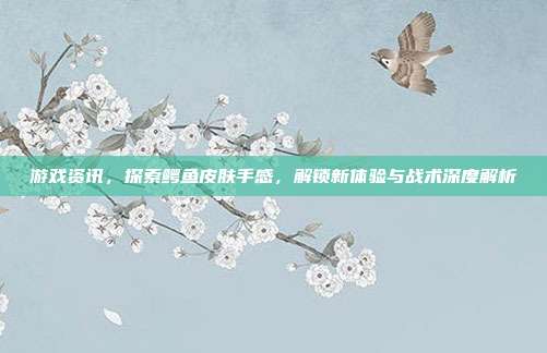 游戏资讯，探索鳄鱼皮肤手感，解锁新体验与战术深度解析