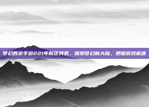 梦幻西游手游221年新区列表，探索梦幻新大陆，把握游戏机遇