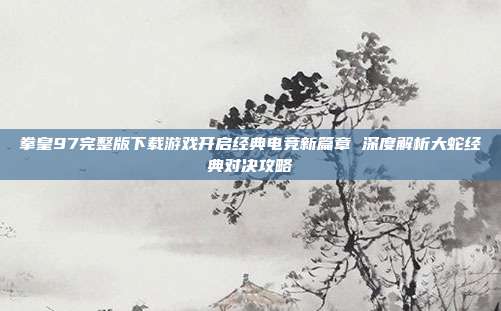 拳皇97完整版下载游戏开启经典电竞新篇章 深度解析大蛇经典对决攻略